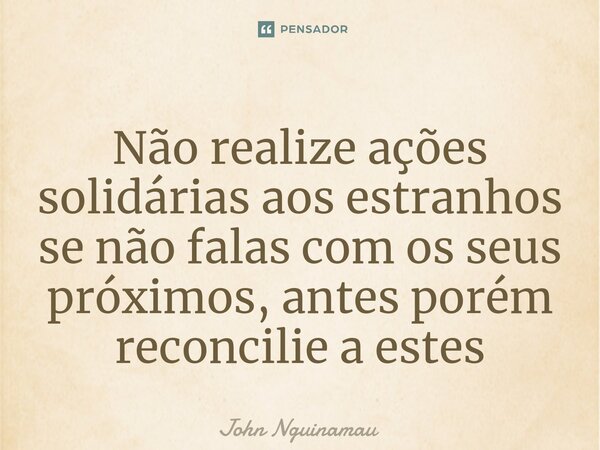 Não realize ações solidárias aos estranhos se não falas com os seus próximos, antes porém reconcilie a estes... Frase de John Nguinamau.