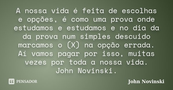 A nossa vida é feita de escolhas e opções, é como uma prova onde estudamos e estudamos e no dia da da prova num simples descuido marcamos o (X) na opção errada.... Frase de John Novinski.