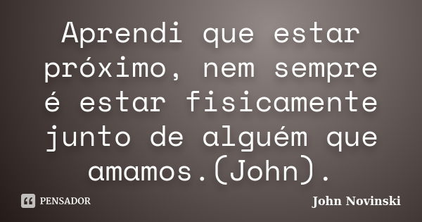 Aprendi que estar próximo, nem sempre é estar fisicamente junto de alguém que amamos.(John).... Frase de John Novinski.