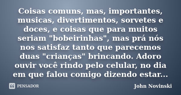 Coisas comuns, mas, importantes, musicas, divertimentos, sorvetes e doces, e coisas que para muitos seriam "bobeirinhas", mas prá nós nos satisfaz tan... Frase de John Novinski.