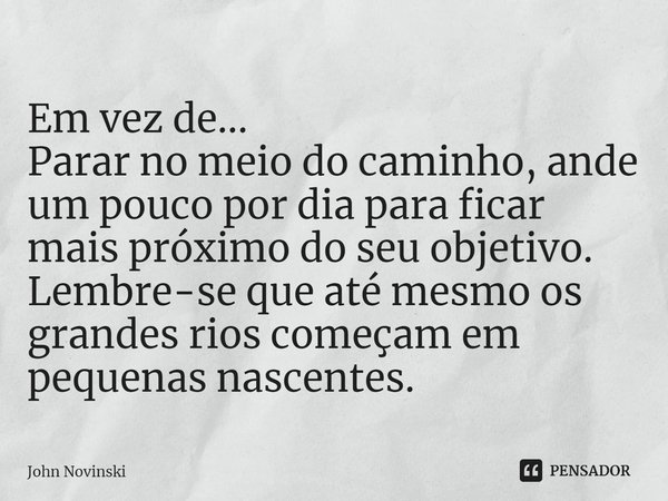 ⁠Em vez de...
Parar no meio do caminho, ande um pouco por dia para ficar mais próximo do seu objetivo.
Lembre-se que até mesmo os grandes rios começam em pequen... Frase de John Novinski.