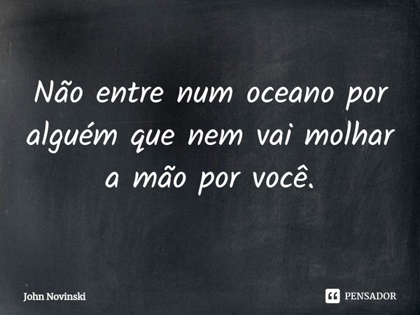 ⁠Não entre num oceano por alguém que nem vai molhar a mão por você.... Frase de John Novinski.