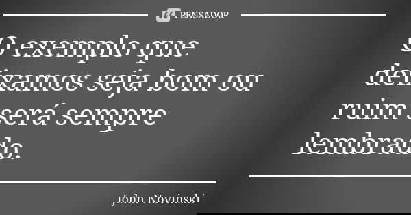 O exemplo que deixamos seja bom ou ruim será sempre lembrado.... Frase de John Novinski.