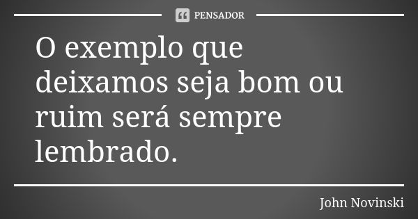 O exemplo que deixamos seja bom ou ruim será sempre lembrado.... Frase de John Novinski.