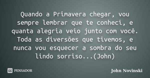 Quando a Primavera chegar, vou sempre lembrar que te conheci, e quanta alegria veio junto com você. Toda as diversões que tivemos, e nunca vou esquecer a sombra... Frase de John Novinski.