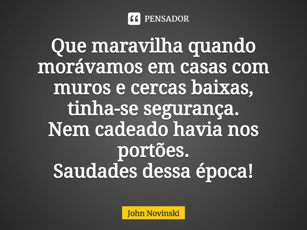⁠Que maravilha quando morávamos em casas com muros e cercas baixas, tinha-se segurança.
Nem cadeado havia nos portões.
Saudades dessa época!... Frase de John Novinski.