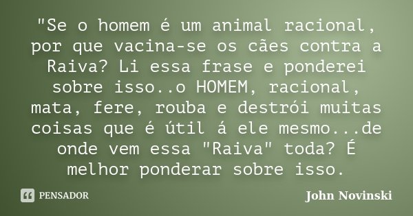 "Se o homem é um animal racional, por que vacina-se os cães contra a Raiva? Li essa frase e ponderei sobre isso..o HOMEM, racional, mata, fere, rouba e des... Frase de John Novinski.