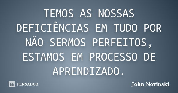 TEMOS AS NOSSAS DEFICIÊNCIAS EM TUDO POR NÃO SERMOS PERFEITOS, ESTAMOS EM PROCESSO DE APRENDIZADO.... Frase de John Novinski.