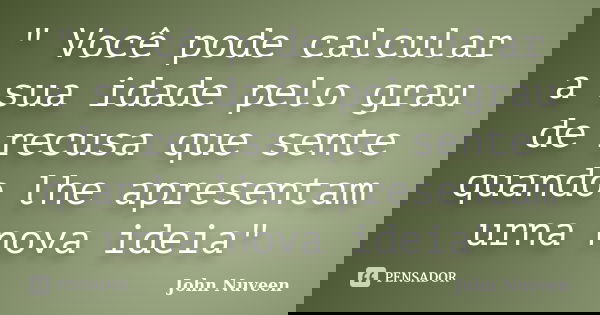" Você pode calcular a sua idade pelo grau de recusa que sente quando lhe apresentam urna nova ideia"... Frase de John Nuveen.