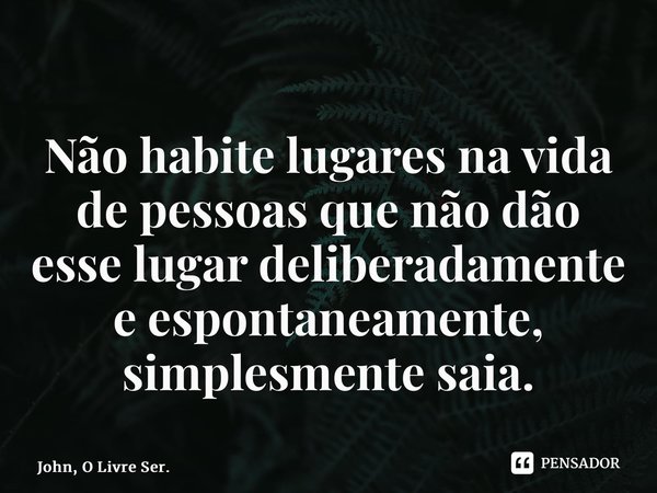 ⁠Não habite lugares na vida de pessoas que não dão esse lugar deliberadamente e espontaneamente, simplesmente saia.... Frase de John, O Livre Ser..