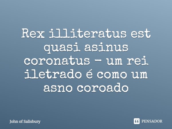 Rex illiteratus est quasi asinus coronatus - um rei lietrado é como um asno coroado... Frase de John of Salisbury.