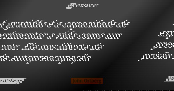 A gratidão é a capacidade de experimentar a vida como um presente. Ela nos liberta da prisão da autopreocupação.... Frase de John Ortberg.