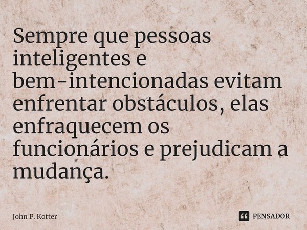 ⁠Sempre que pessoas inteligentes e bem-intencionadas evitam enfrentar obstáculos, elas enfraquecem os funcionários e prejudicam a mudança.... Frase de John P. Kotter.