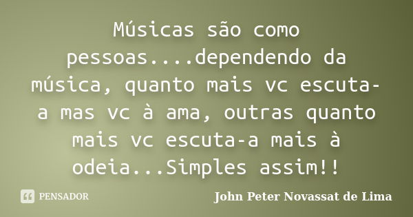 Músicas são como pessoas....dependendo da música, quanto mais vc escuta-a mas vc à ama, outras quanto mais vc escuta-a mais à odeia...Simples assim!!... Frase de John Peter Novassat de Lima.