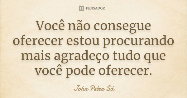 Você não consegue oferecer estou procurando mais agradeço tudo que você pode oferecer.... Frase de John Peter Sá.