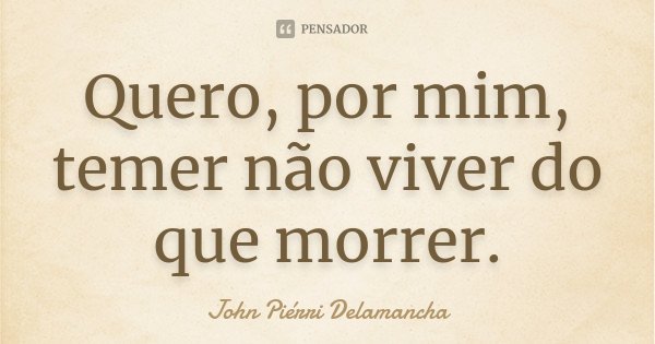 Quero, por mim, temer não viver do que morrer.... Frase de John Piérri Delamancha.
