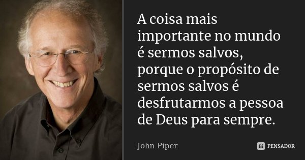 A coisa mais importante no mundo é sermos salvos, porque o propósito de sermos salvos é desfrutarmos a pessoa de Deus para sempre.... Frase de John Piper.
