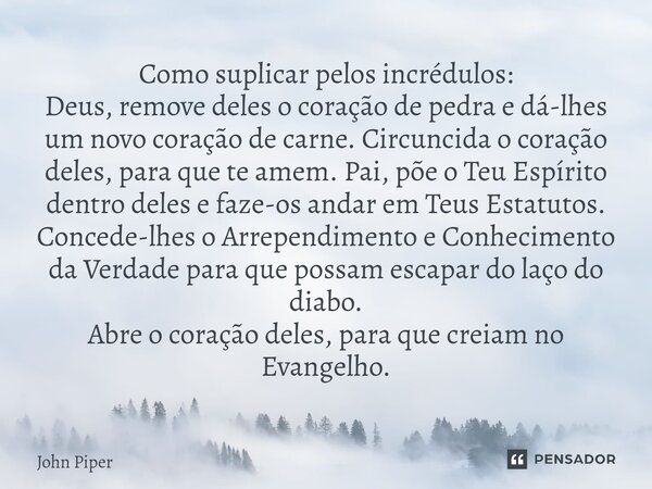 Como suplicar pelos incrédulos: Deus, remove deles o coração de pedra e dá-lhes um novo coração de carne. Circuncida o coração deles, para que te amem. Pai, põ... Frase de John Piper.