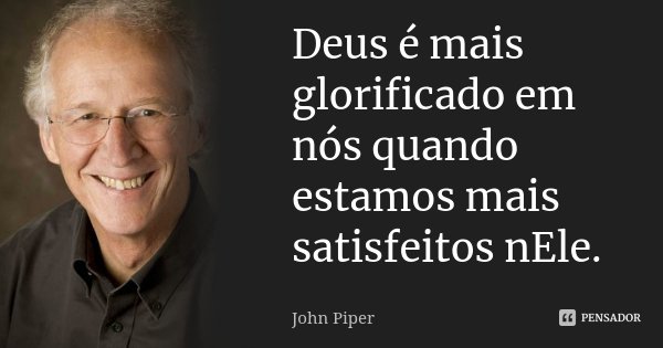 Deus é mais glorificado em nós quando estamos mais satisfeitos nEle.... Frase de John Piper.