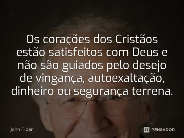 Os corações dos Cristãos estão satisfeitos com Deus e não são guiados pelo desejo de vingança, autoexaltação, dinheiro ou segurança terrena.... Frase de John Piper.