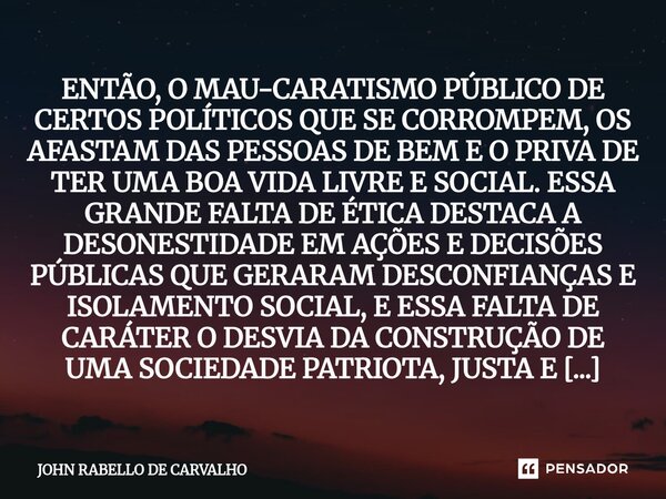 ENTÃO, O MAU-CARATISMO PÚBLICO DE CERTOS POLÍTICOS QUE SE CORROMPEM, OS AFASTAM DAS PESSOAS DE BEM E O PRIVA DE TER UMA BOA VIDA LIVRE E SOCIAL. ESSA GRANDE FA... Frase de John Rabello de Carvalho.