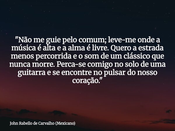 "Não me guie pelo comum; leve-me onde a música é alta e a alma é livre. Quero a estrada menos percorrida e o som de um clássico que nunca morre. Perca-se c... Frase de John Rabello de Carvalho (Mexicano).