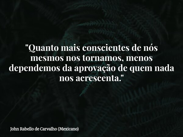 "Quanto mais conscientes de nós mesmos nos tornamos, menos dependemos da aprovação de quem nada nos acrescenta."... Frase de John Rabello de Carvalho (Mexicano).