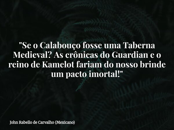 "Se o Calabouço fosse uma Taberna Medieval? As crônicas do Guardian e o reino de Kamelot fariam do nosso brinde um pacto imortal!"... Frase de John Rabello de Carvalho (Mexicano).
