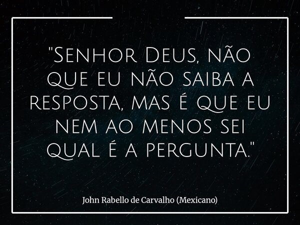 "Senhor Deus, não que eu não saiba a resposta, mas é que eu nem ao menos sei qual é a pergunta."... Frase de John Rabello de Carvalho (Mexicano).