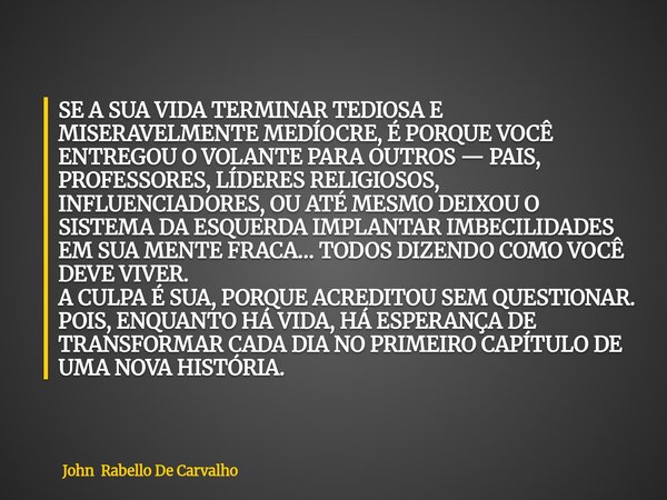 SE A SUA VIDA TERMINAR TEDIOSA E MISERAVELMENTE MEDÍOCRE, É PORQUE VOCÊ ENTREGOU O VOLANTE PARA OUTROS — PAIS, PROFESSORES, LÍDERES RELIGIOSOS, INFLUENCIADORES,... Frase de John Rabello De Carvalho.