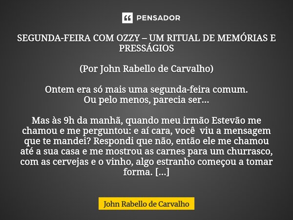 SEGUNDA-FEIRA COM OZZY – UM RITUAL DE MEMÓRIAS E PRESSÁGIOS (Por John Rabello de Carvalho) Ontem era só mais uma segunda-feira comum. Ou pelo menos, parecia se... Frase de John Rabello de Carvalho.