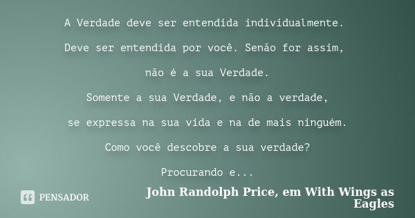 A Verdade deve ser entendida individualmente. Deve ser entendida por você. Senão for assim, não é a sua Verdade. Somente a sua Verdade, e não a verdade, se expr... Frase de John Randolph Price, em With Wings as Eagles.