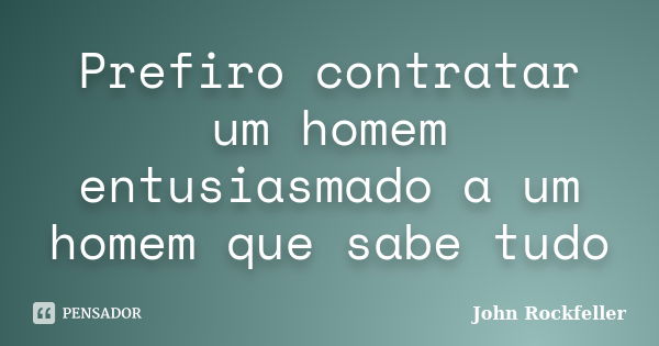 Prefiro contratar um homem entusiasmado a um homem que sabe tudo... Frase de John Rockfeller.