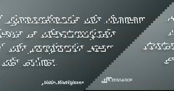 A ignorância do homem leva a destruição total do próprio ser e da alma.... Frase de John Rodrigues.