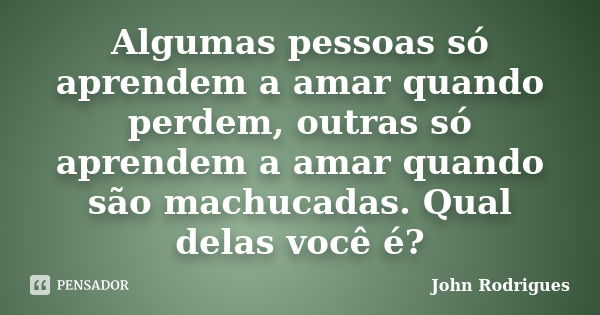 Algumas pessoas só aprendem a amar quando perdem, outras só aprendem a amar quando são machucadas. Qual delas você é?... Frase de John Rodrigues.