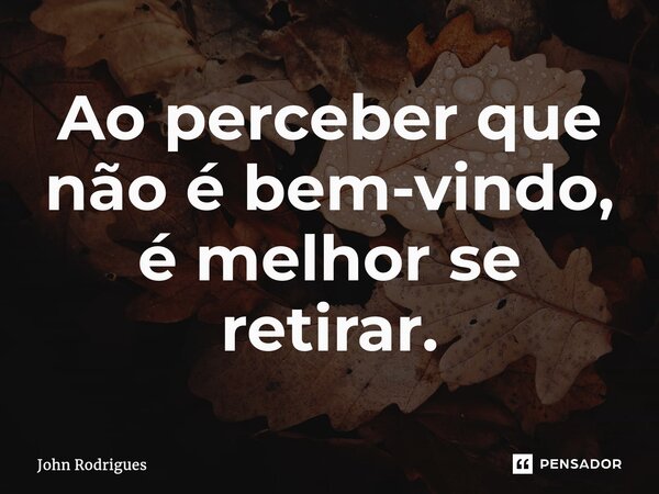 ⁠Ao perceber que não é bem-vindo, é melhor se retirar.... Frase de John Rodrigues.