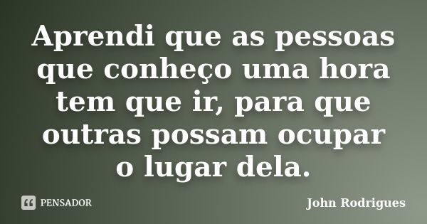 Aprendi que as pessoas que conheço uma hora tem que ir, para que outras possam ocupar o lugar dela.... Frase de John Rodrigues.