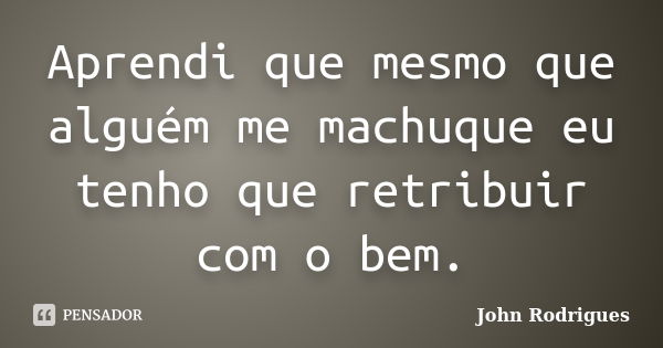 Aprendi que mesmo que alguém me machuque eu tenho que retribuir com o bem.... Frase de John Rodrigues.