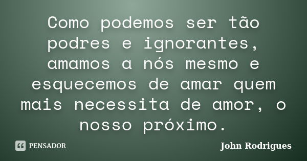 Como podemos ser tão podres e ignorantes, amamos a nós mesmo e esquecemos de amar quem mais necessita de amor, o nosso próximo.... Frase de John Rodrigues.