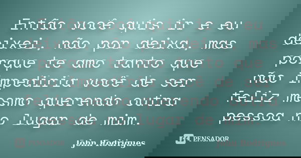 Então você quis ir e eu deixei, não por deixa, mas porque te amo tanto que não impediria você de ser feliz mesmo querendo outra pessoa no lugar de mim.... Frase de John Rodrigues.