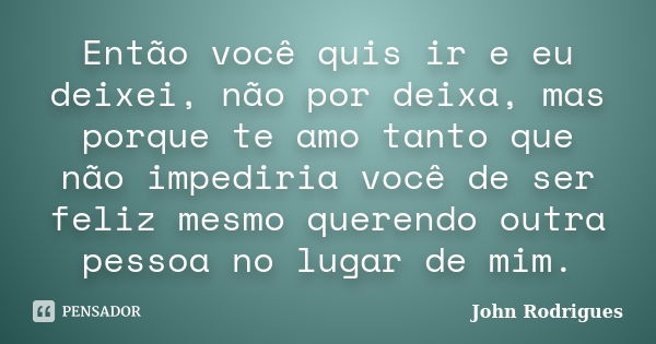 Então você quis ir e eu deixei, não por deixa, mas porque te amo tanto que não impediria você de ser feliz mesmo querendo outra pessoa no lugar de mim.... Frase de John Rodrigues.