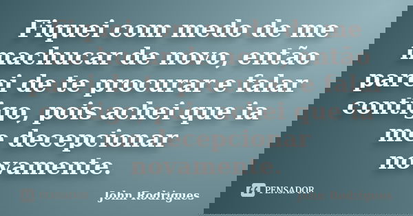 Fiquei com medo de me machucar de novo, então parei de te procurar e falar contigo, pois achei que ia me decepcionar novamente.... Frase de John Rodrigues.