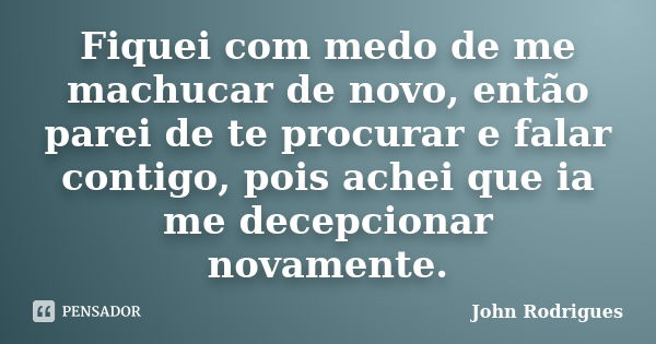 Fiquei com medo de me machucar de novo, então parei de te procurar e falar contigo, pois achei que ia me decepcionar novamente.... Frase de John Rodrigues.