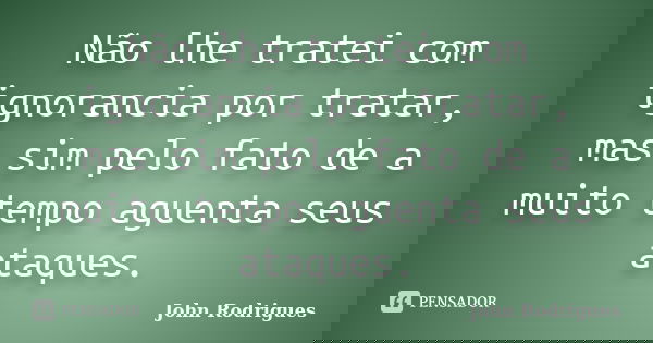 Não lhe tratei com ignorancia por tratar, mas sim pelo fato de a muito tempo aguenta seus ataques.... Frase de John Rodrigues.