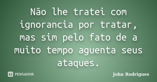 Não lhe tratei com ignorancia por tratar, mas sim pelo fato de a muito tempo aguenta seus ataques.... Frase de John Rodrigues.