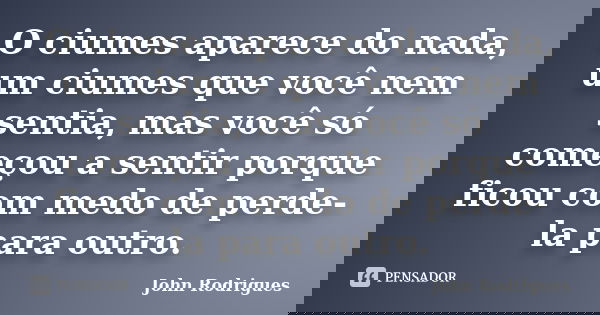 O ciumes aparece do nada, um ciumes que você nem sentia, mas você só começou a sentir porque ficou com medo de perde-la para outro.... Frase de John Rodrigues.