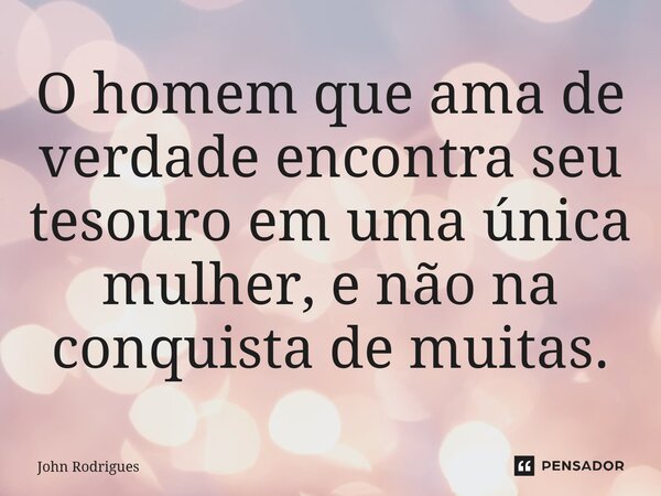 ⁠O homem que ama de verdade encontra seu tesouro em uma única mulher, e não na conquista de muitas.... Frase de John Rodrigues.