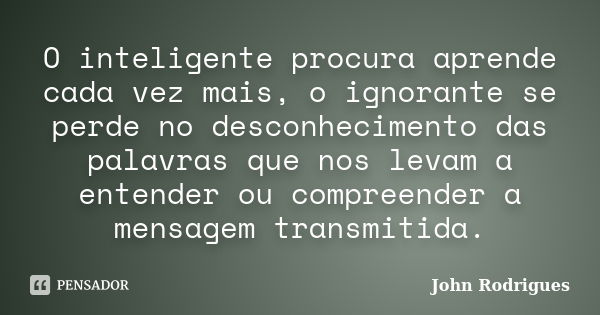 O inteligente procura aprende cada vez mais, o ignorante se perde no desconhecimento das palavras que nos levam a entender ou compreender a mensagem transmitida... Frase de John Rodrigues.