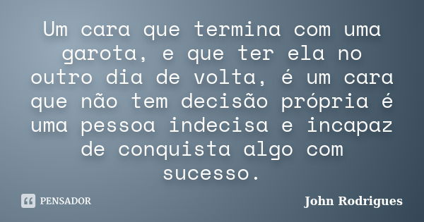 Um cara que termina com uma garota, e que ter ela no outro dia de volta, é um cara que não tem decisão própria é uma pessoa indecisa e incapaz de conquista algo... Frase de John Rodrigues.