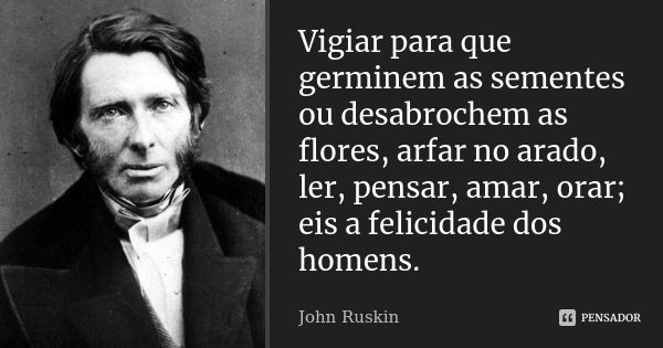 Vigiar para que germinem as sementes ou desabrochem as flores, arfar no arado, ler, pensar, amar, orar; eis a felicidade dos homens.... Frase de John Ruskin.